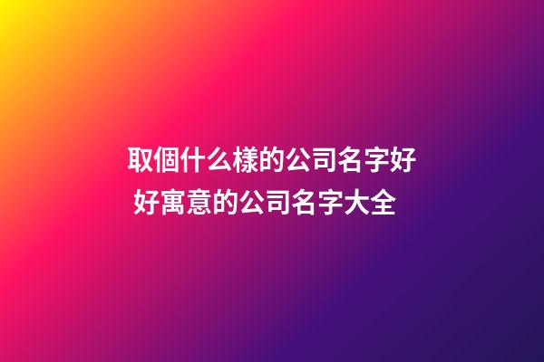 取個什么樣的公司名字好 好寓意的公司名字大全
